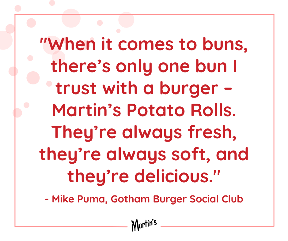Valentines Quote 10 - Mike Puma (Gotham Burger Social Club): "When it comes to buns, there's only one bun I trust with a burger - Martin's Potato Rolls. They're always fresh, they're always soft, and they're delicious."
