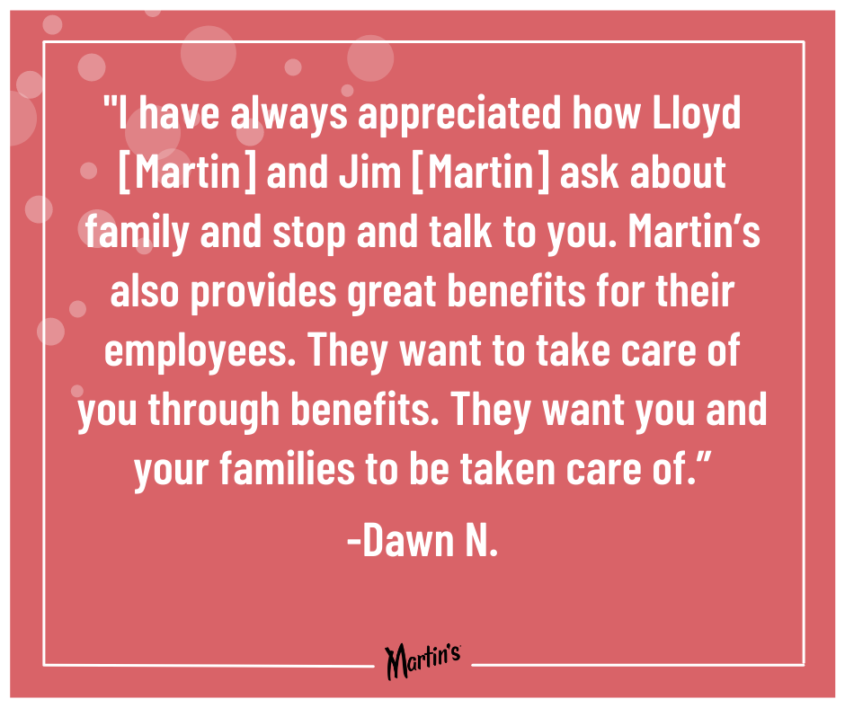 Valentines Quote 11 - Dawn N.: “I have always appreciated how Lloyd [Martin] and Jim [Martin] ask about family and stop and talk to you. Martin’s also provides great benefits for their employees. They want to take care of you through benefits. They want you and your families to be taken care of.”