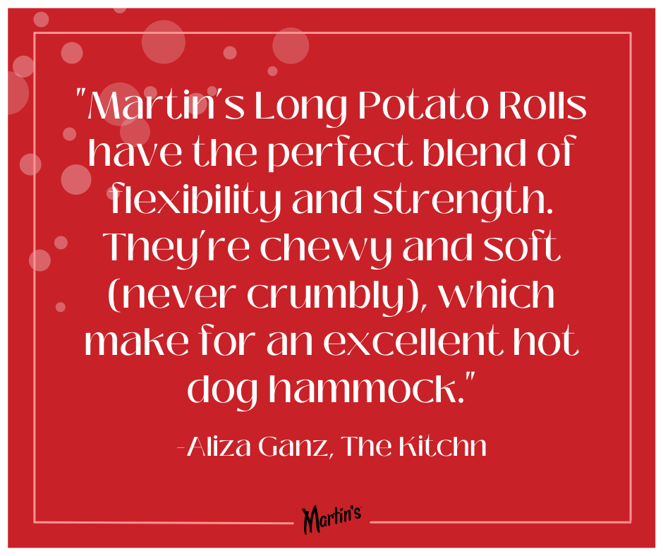 Valentines Quote 12 - Aliza Ganz: "Martin's Long Potato Rolls have the perfect blend of flexibility and strength. They're chewy and soft (never crumbly), which make for an excellent hot dog hammock."